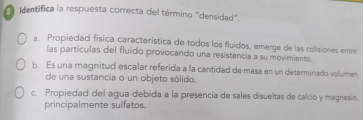 Identifica la respuesta correcta del término “densidad”.
a. Propiedad física característica de todos los fluidos, emerge de las colisiones entre
las partículas del fluido provocando una resistencia a su movimiento.
b. Es una magnitud escalar referida a la cantidad de masa en un determinado volumen
de una sustancia o un objeto sólido.
c. Propiedad del agua debida a la presencia de sales disueltas de calcio y magnesio,
principalmente sulfatos.