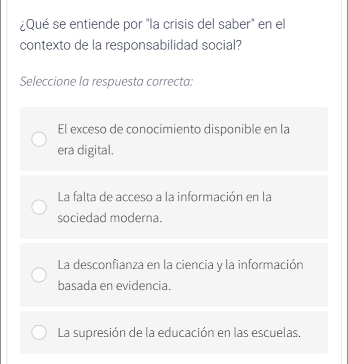 ¿Qué se entiende por "la crisis del saber" en el
contexto de la responsabilidad social?
Seleccione la respuesta correcta:
El exceso de conocimiento disponible en la
era digital.
La falta de acceso a la información en la
sociedad moderna.
La desconfianza en la ciencia y la información
basada en evidencia.
La supresión de la educación en las escuelas.