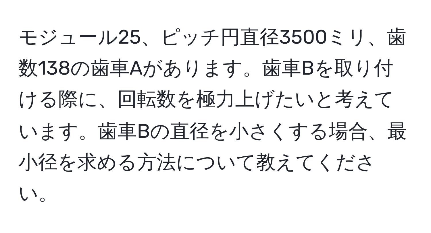 モジュール25、ピッチ円直径3500ミリ、歯数138の歯車Aがあります。歯車Bを取り付ける際に、回転数を極力上げたいと考えています。歯車Bの直径を小さくする場合、最小径を求める方法について教えてください。