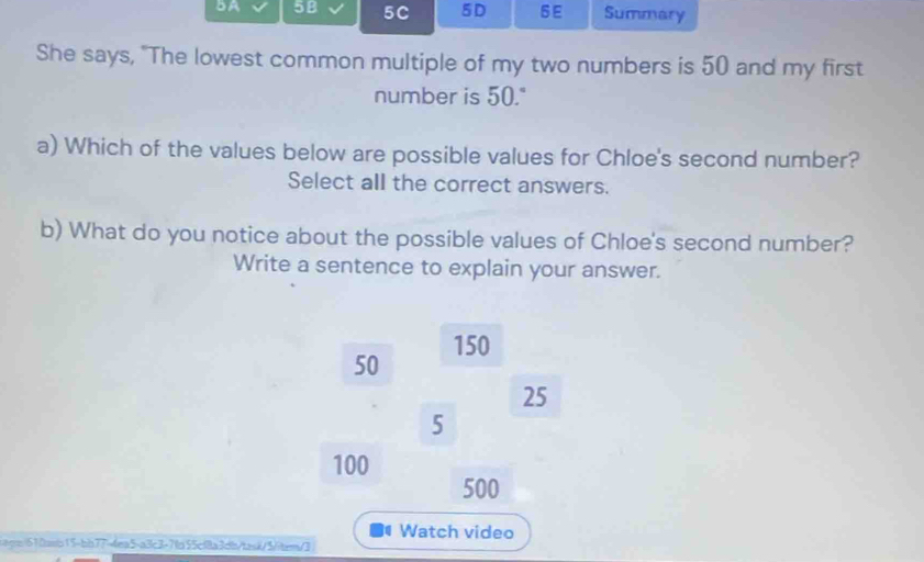 BA 58 5C 5D 6E Summary 
She says, "The lowest common multiple of my two numbers is 50 and my first 
number is 50." 
a) Which of the values below are possible values for Chloe's second number? 
Select all the correct answers. 
b) What do you notice about the possible values of Chloe's second number? 
Write a sentence to explain your answer.
50 150
25
5
100
500
Watch video 
iqn610asb15-bb77=4ea5-a3c3-7fa55cf8a3db/task/5/item/3