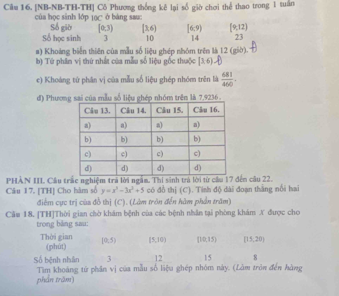 [NB-NB-TH-TH] Cô Phương thống kê lại số giờ chơi thể thao trong 1 tuần 
của học sinh lớp 10C ở bảng sau: 
Số giờ [0;3) [3;6) [6;9) [9;12)
Số học sinh 3 10 14 23
a) Khoảng biến thiên của mẫu số liệu ghép nhóm trên là 12 (giờ). 
b) Tứ phân vị thứ nhất của mẫu số liệu gốc thuộc [3;6)
c) Khoảng tứ phân vị của mẫu số liệu ghép nhóm trên là  681/460 . 
d) Phương sai của mẫu số liệu ghép nhóm trên là 7,9236. 
PHAN III. Câu trắc nghiệm trã lời ngắn. Thí sinh trả lời từ câu 17 đến câu 22. 
Câu 17. [TH] Cho hàm số y=x^3-3x^2+5 có đồ thị (C). Tính độ dài đoạn thẳng nối hai 
điểm cực trị của đồ thị (C). (Làm tròn đến hàm phần trăm) 
Câu 18. [TH]Thời gian chờ khám bệnh của các bệnh nhân tại phòng khám X được cho 
trong bảng sau: 
Thời gian [0;5) [5;10) [10,15) [15;20)
(phút) 
Số bệnh nhân 3 12 15 8 
Tìm khoảng tứ phân vị của mẫu số liệu ghép nhóm này. (Làm tròn đến hàng 
phần trăm)