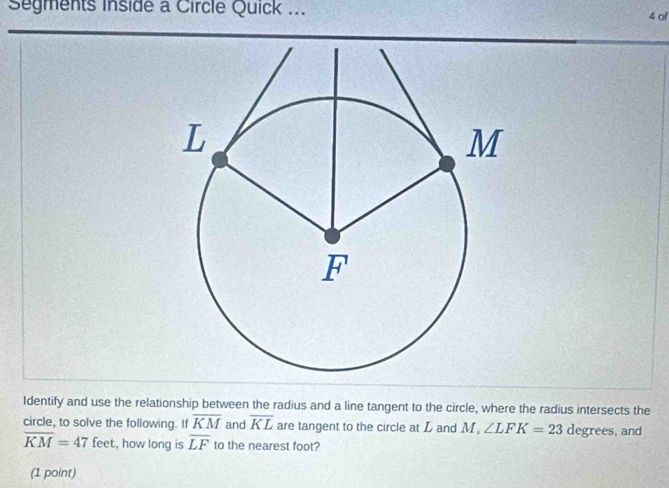 Segments inside a Circle Quick ... 4 of 
Identify and use the relationship between the radius and a line tangent to the circle, where the radius intersects the 
circle, to solve the following. If overline KM and overline KL are tangent to the circle at L and M, ∠ LFK=23 degrees, and
overline KM=47 feet, how long is overline LF to the nearest foot? 
(1 point)