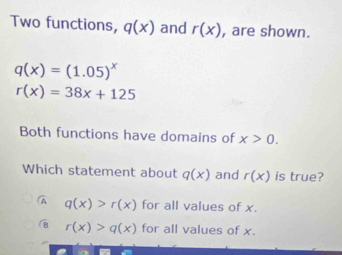 Two functions, q(x) and r(x) , are shown.
q(x)=(1.05)^x
r(x)=38x+125
Both functions have domains of x>0. 
Which statement about q(x) and r(x) is true?
A q(x)>r(x) for all values of x.
B r(x)>q(x) for all values of x.