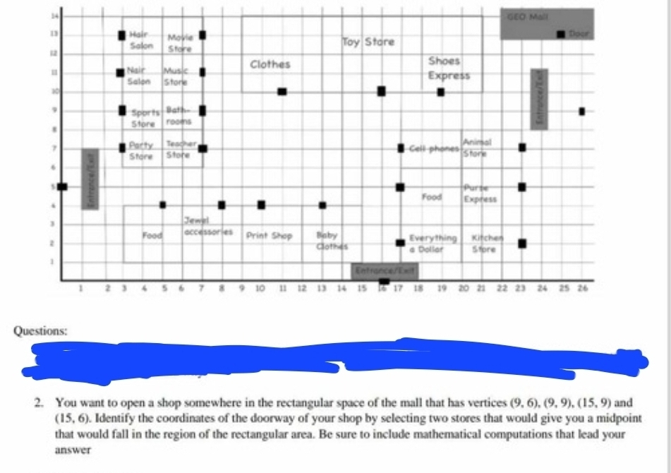 GEO Mall 
Q 
2. You want to open a shop somewhere in the rectangular space of the mall that has vertices (9,6), (9,9), (15,9) and
(15,6). Identify the coordinates of the doorway of your shop by selecting two stores that would give you a midpoint 
that would fall in the region of the rectangular area. Be sure to include mathematical computations that lead your 
answer