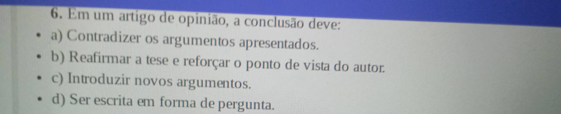 Em um artigo de opinião, a conclusão deve:
a) Contradizer os argumentos apresentados.
b) Reafirmar a tese e reforçar o ponto de vista do autor.
c) Introduzir novos argumentos.
d) Ser escrita em forma de pergunta.