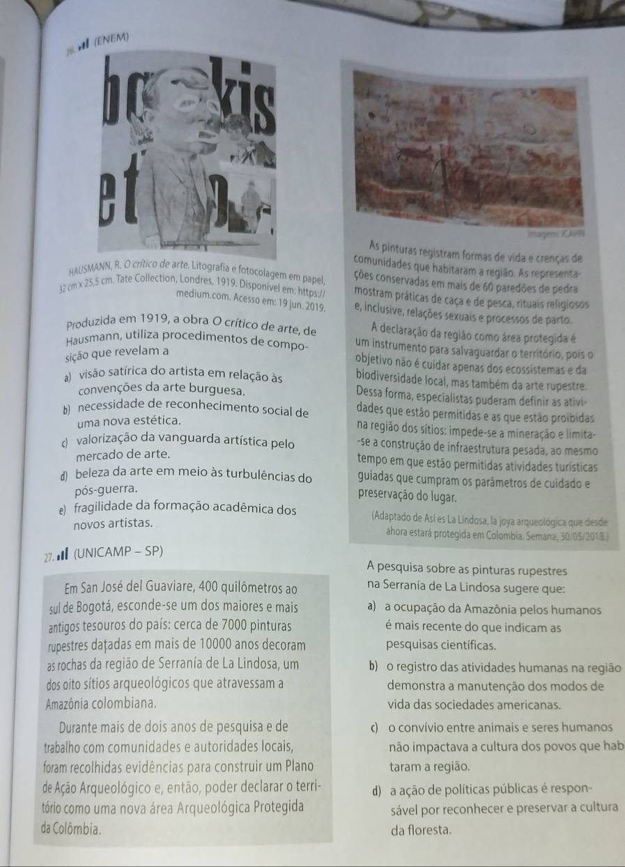 (ENEM)
As pinturas registram formas de vida e crenças de
comunidades que habitaram a região. As representa
HAUSMANN, R. O crí arte. Litografia e fotocolagem em papel, ções conservadas em mais de 60 paredões de pedra
32 cm x 25,5 cm. Tate Collection, Londres, 1919. Disponivel em: https:/ mostram práticas de caça e de pesca, rituais religiosos
medium.com. Acesso em: 19 jun. 2019. e, Inclusive, relações sexuais e processos de parto.
Produzida em 1919, a obra O crítico de arte, de A declaração da região como área protegida é
Hausmann, utiliza procedimentos de compo- um instrumento para salvaguardar o território, pois o
sição que revelam a
objetivo não é cuidar apenas dos ecossistemas e da
a) visão satírica do artista em relação às biodiversidade local, mas também da arte rupestre.
convenções da arte burguesa. Dessa forma, especialistas puderam definir as ativi-
b) necessidade de reconhecimento social de dades que estão permítidas e as que estão proibidas
uma nova estética.
na região dos sítios: impede-se a mineração e limita-
d  valorização da vanguarda artística pelo -se a construção de infraestrutura pesada, ao mesmo
mercado de arte.
tempo em que estão permitidas atividades turísticas
d) beleza da arte em meio às turbulências do guiadas que cumpram os parâmetros de cuidado e
pós-guerra.
preservação do lugar.
fragilidade da formação acadêmica dos (Adaptado de Así es La Lindosa, la joya arqueológica que desde
novos artistas.
ahora estará protegida em Colombia. Semana, 30/05/2018.)
27.★  (UNICAMP- SP)
A pesquisa sobre as pinturas rupestres
Em San José del Guaviare, 400 quilômetros ao na Serranía de La Lindosa sugere que:
sul de Bogotá, esconde-se um dos maiores e mais a) a ocupação da Amazônia pelos humanos
antigos tesouros do país: cerca de 7000 pinturas é mais recente do que indicam as
rupestres dațadas em mais de 10000 anos decoram pesquisas científicas.
as rochas da região de Serranía de La Lindosa, um b) o registro das atividades humanas na região
dos oito sítios arqueológicos que atravessam a demonstra a manutenção dos modos de
Amazônia colombiana. vida das sociedades americanas.
Durante mais de dois anos de pesquisa e de c) o convívio entre animais e seres humanos
trabalho com comunidades e autoridades locais, não impactava a cultura dos povos que hab
foram recolhidas evidências para construir um Plano taram a região.
de Ação Arqueológico e, então, poder declarar o terri- d) a ação de políticas públicas é respon-
tório como uma nova área Arqueológica Protegida
sável por reconhecer e preservar a cultura
da Colômbia. da floresta.