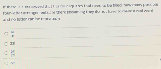 If there is a crossword that has four squares that need to be filled, how many possible
four-letter arrangements are there (assuming they do not have to make a real word
and no letter can be repeated)?
 26!/4! 
22!
 26!/22! 
26!