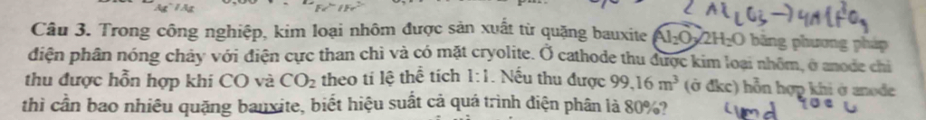 Ag~ 1 Ag 
Câu 3. Trong công nghiệp, kim loại nhôm được sản xuất từ quặng bauxite Al_2O 22H₂O bãng phương pháp 
diện phân nóng chảy với điện cực than chì và có mặt cryolite. Ở cathode thu được kim loại nhôm, ở anode chi 
thu được hỗn hợp khi CO và CO_2 theo tí lệ thể tích 1:1. Nếu thu được 99,16m^3 (ở đkc) hỗn hợp khi ở anode 
thì cần bao nhiêu quặng bauxite, biết hiệu suất cả quá trình điện phân là 80%?