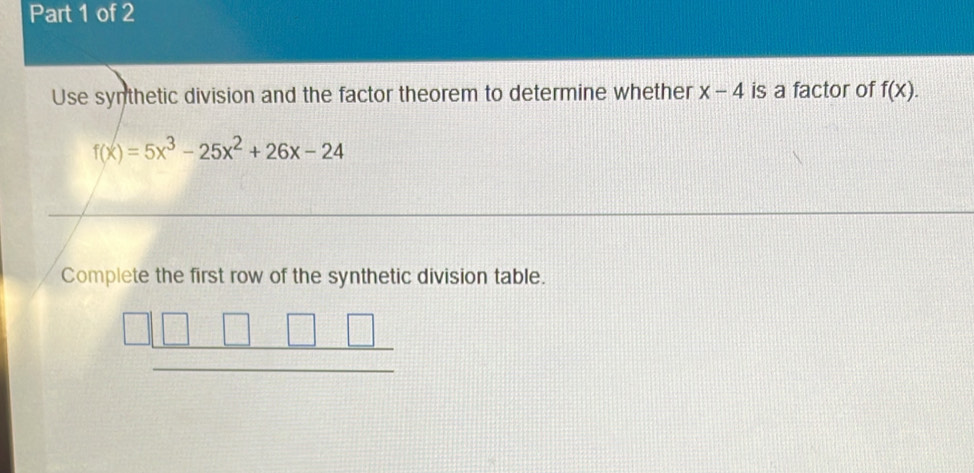 Use synthetic division and the factor theorem to determine whether x-4 is a factor of f(x).
f(x)=5x^3-25x^2+26x-24
Complete the first row of the synthetic division table.