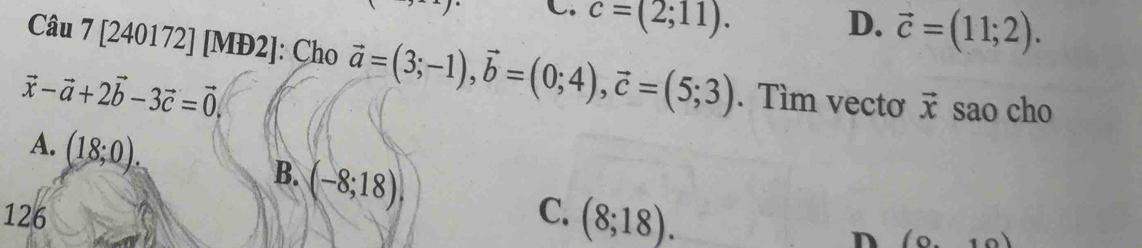 c=(2;11).
D. vector c=(11;2). 
Câu 7 [240172] [MĐ2]: Cho vector a=(3;-1), vector b=(0;4), vector c=(5;3). Tìm vectơ vector x
vector x-vector a+2vector b-3vector c=vector 0. sao cho
A. (18;0). (-8;18). 
B.
126 C. (8;18). 
n (0,10)