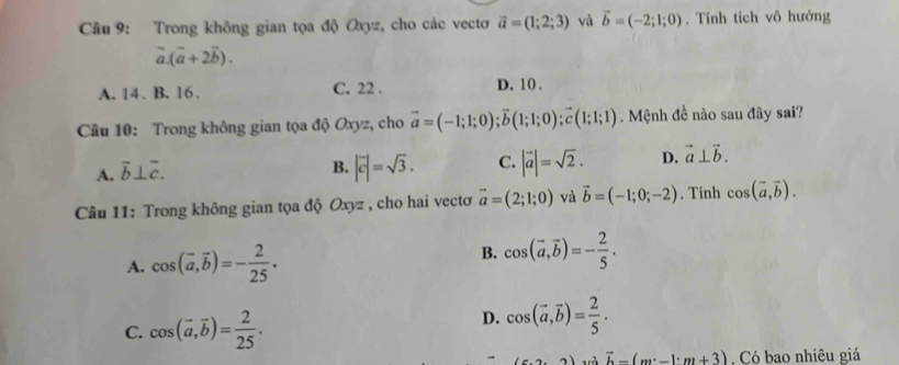 Trong không gian tọa độ Oxyz, cho các vectơ vector a=(1;2;3) và vector b=(-2;1;0). Tính tích vô hướng
vector a.(vector a+2vector b).
A. 14. B. 16. C. 22. D. 10.
Câu 10: Trong không gian tọa độ Oxyz, cho vector a=(-1;1;0); vector b(1;1;0); vector c(1;1;1). Mệnh đề nào sau đây sai?
A. overline b⊥ overline c.
B. |vector c|=sqrt(3). C. |vector a|=sqrt(2). D. vector a⊥ vector b. 
Câu 11: Trong không gian tọa độ Oxyz , cho hai vectơ vector a=(2;1;0) và vector b=(-1;0;-2). Tính cos (vector a,vector b).
A. cos (vector a, vector b)=- 2/25 . B. cos (vector a,vector b)=- 2/5 .
C. cos (overline a, overline b)= 2/25 .
D. cos (vector a,vector b)= 2/5 .
2) và vector b-(m· -1· m+3) Có bao nhiêu giá