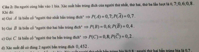 Ba người cùng bắn vào 1 bia. Xác suất bắn trúng đích của người thứ nhất, thứ hai, thứ ba lần lượt là 0, 7; 0, 6; 0, 8. 
Khi đó: 
a) Gọi Á là biến cố "người thứ nhất bắn trúng đích" P(A)=0,7; P(overline A)=0,7. 
b) Gọi B là biến cố "người thứ hai bắn trúng đích" P(B)=0,6; P(overline B)=0,4. 
c) Gọi C là biến cố "người thứ ba bắn trúng đích" = P(C)=0,8; P(overline C)=0,2. 
d) Xác suất đề có đúng 2 người bắn trúng đích 0, 452. 
t nhết bến trúng bia là 0,8 : người thứ hai bắn trúng bia là 0.7