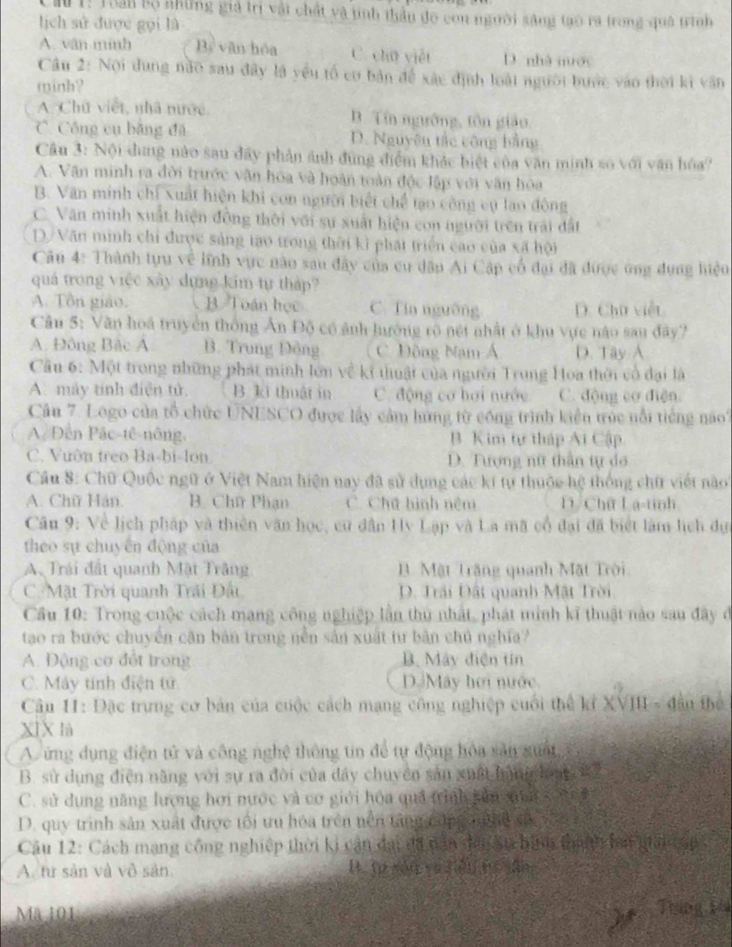 Cầu 1: Toàn bộ những giả trì vậi chất và tinh thầu đo con người sáng tạo ra trong quá trình
lịch sử được gọi là
A. vân minh Bì văn hóa C. chū viết D. nhà nuớc
Câu 2: Nội dung nào sau đây là yếu tổ cơ bản để xác định loài người bước vào thời ki văn
minh?
A. Chữ viết, nhà mước B. Tín ngường, tôn giáo.
C. Công cụ bằng đã D. Nguyêu tắc công bằng
Câu 3: Nội dung nào sau đây phản ảnh đùng điểm khác biệt của văn minh số với văn hóa?
A. Văn minh ra đời trước văn hóa và hoàn toàn độc lập với văn hóa
B. Văn minh chỉ xuất hiện khi con người biết chế tạo công cụ lao đông
C. Văn minh xuất hiện đồng thời với sự xuất hiện con người trên trái đất
D/Văn minh chỉ được sảng tạo trong thời kì phát triển cao của xã hội
Câu 4: Thành tựu về lĩnh vực nào sau đây của cu dân Ai Cập cổ đại đã được ứng dụng hiệu
quả trong việc xây dựng kim tự thập?
A. Tôn giáo. B  Toán học C. Tía nguờng D. Chữ việt
Câu 5: Văn hoá truyền thông Ấn Độ có ảnh hướng rõ nét nhất ở khu vực nào sau đây?
A. Đông Bắc Á B. Trung Đông C. Đồng Nam Á D. Tây A
Câu 6: Một trong những phát minh lớn về kĩ thuật của người Trung Hoa thời cổ đại là
A. máy tính điện tử. B. ki thuật in C. động cơ hơi nước C. động cơ điện
Câu 7. Logo của tổ chức UNESCO được lấy cảm hứng từ cóng trình kiển trúc nổi tiếng nao?
A  Đền Pặc-tê-nông, B. Kim tự tháp Ai Cập
C. Vườn treo Ba-bi-lon  D. Tượng nữ thần tự đo
Cầu 8: Chữ Quốc ngữ ở Việt Nam hiện nay đã sử dụng các kí tự thuộc hệ thống chữ viết noo'
A. Chữ Hán. B. Chữ Phạn C. Chữ hình nệm l Chữ La-tinh
Cân 9: Về lịch pháp và thiên văn học, cư dân Hy Lạp và La mã cổ đại đã biết làm lịch dực
theo sự chuyển động của
A. Trái đất quanh Mật Trăng B. Mặt Trăng quanh Mặt Trời.
C. Mặt Trời quanh Trải Đất, D. Trải Đất quanh Mật Trời
Cầu 10: Trong cuộc cách mạng công nghiệp lần thủ nhất, phát mình kĩ thuật nào sau đây đ
tao ra bước chuyển căn bản trong nền sản xuất tư bản chủ nghĩa?
A. Động cơ đết trong B. Máy điện tín
C. Máy tính điện tử Dá Máy hơi nước.
Câầu HI: Đặc trưng cơ bản của cuộc cách mạng công nghiệp cuối thể kỉ XVIII - đầu thể
XìX là
Aứng dụng điện tử và công nghệ thông tin để tự động hóa sân guật
B. sử dụng điện năng với sự ra đời của đây chuyên sản xuất hàng lon  1 2
C. sử dụng năng lượng hơi nước và cơ giới hóa quả trình kản sun x   h
D. quy trình sản xuất được tối ưu hóa trên nền tăng cộng nghệ xã,
Câu 12: Cách mạng công nghiệp thời ki cận đại đã năn đơn Sự hình thành lai mải cop
A. tư sản và vô sản. B. (p sán yújěn rī ǎ
Mã 101 Tháng 144