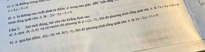 c) A là đường trung trự x+4y-3=0
d) △ la đường cao xuất phát từ điểm A trong tam giác ABC biết rằng
trình tổng quát của △ la:2x-3y-5=0 , khi đó phương trình tổng quát của △ la7x+2y+10=0
△ la 3x-2y-11=0
Câu 7. Xét tính đúng, sai của các khẳng định sau:
a) ∆ qua A(-3;4) và có vectơ chỉ phương là vector u=(2;-7)
b) ∆ qua hai điểm A(1;-4) và B(3;-1) , khi đó phương trình tổng quát của