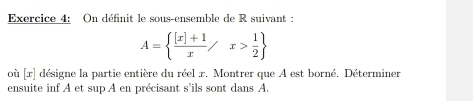 On définit le sous-ensemble de R suivant :
A=  ([x]+1)/x /x> 1/2 
où [x] désigne la partie entière du réel x. Montrer que A est borné. Déterminer 
ensuite inf A et sup A en précisant s'ils sont dans A.