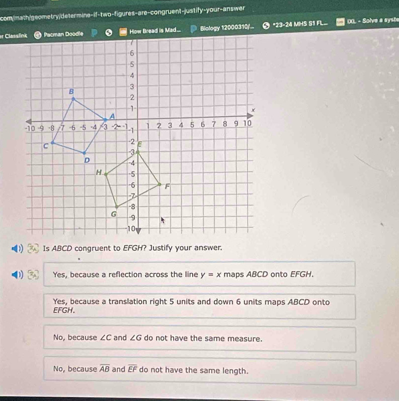 com/math/geometry/determine-if-two-figures-are-congruent-justify-your-answer
Biology 12000310/... *23-24 MHS S1 FL IXL - Solve a syste
Is ABCD congruent to EFGH? Justify your answer.
D Yes, because a reflection across the line y=x maps ABCD onto EFGH.
Yes, because a translation right 5 units and down 6 units maps ABCD onto
EFGH.
No, because ∠ C and ∠ G do not have the same measure.
No, because overline AB and overline EF do not have the same length.