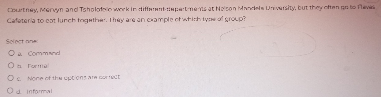 Courtney, Mervyn and Tsholofelo work in different departments at Nelson Mandela University, but they often go to Flavas
Cafeteria to eat lunch together. They are an example of which type of group?
Select one:
a. Command
b. Formal
c. None of the options are correct
d. Informal