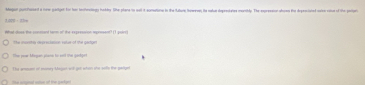 Magan purchased a new gadget for her technology hobby. She plans to sell it sometime in the future; however, its value depreciates monthly. The expression shows the depreciated saies volus of the godgert
2.0 7=22.
What does the conssant serm of the expression represent? (1 point)
The monthly depreciation value of the gadget
The pear Megan plans to sell the gadget
The areount of money Megon will get when she sills the gadget
The sriginal volve of the gardget
