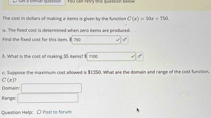 Get a similar question You can retry this question below 
The cost in dollars of making x items is given by the function C(x)=10x+750. 
a. The fixed cost is determined when zero items are produced. 
Find the fixed cost for this item. $ 750 sigma^4 
6. What is the cost of making 35 items? $ 1100
alpha° 
c. Suppose the maximum cost allowed is $1250. What are the domain and range of the cost function,
C(x) ? 
Domain: 
Range: 
Question Help: Ω Post to forum