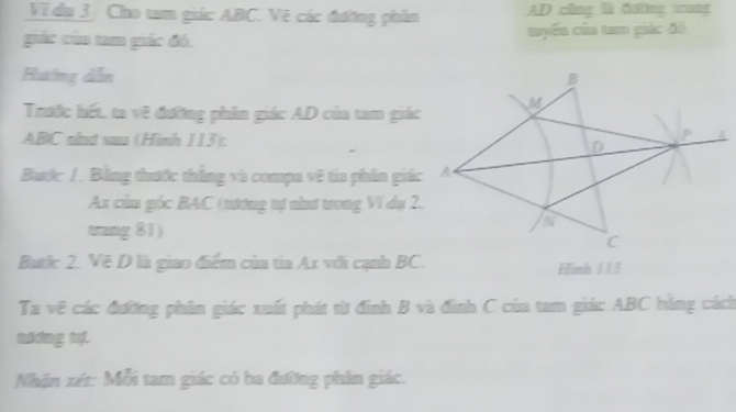 Vi dụ 3. Cho tam giác ABC. Vẽ các đường phân AD cũng là đường trung 
giác của tam giác đó. tuyến của tam giác đô 
Huting dễn 
Trước hết, ta về đường phân giác AD của tam giác
ABC nind suo (Hình 113): 
Buớc / . Bằng thước thắng và compa vệ tia phần giác
Ax củu góc BAC (tương tự nìnư trong Ví dụ 2. 
trang 81) 
Butic 2. Vệ D là giao điểm của tia Ax với cạnh BC. Finh 113
Ta vệ các đường phân giác xuất phát từ đinh B và đình C của tam giác ABC bằng cách 
mhng t 
Nhận xét : Mỗi tam giác có ba đường phân giác.