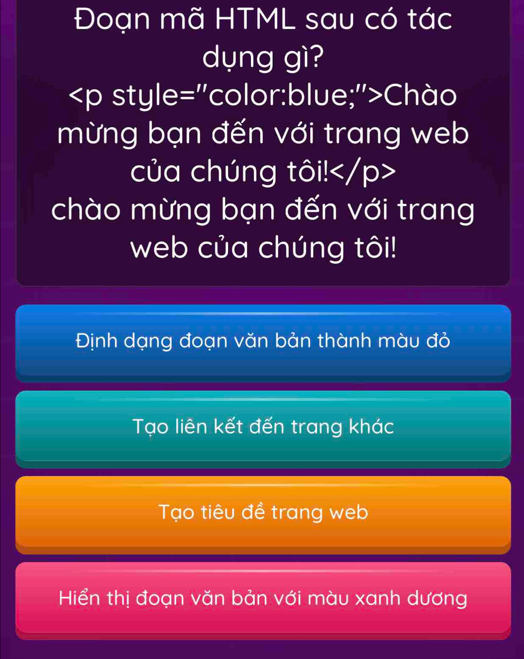 Đoạn mã HTML sau có tác
dụng gì?
Chào
mừng bạn đến với trang web
của chúng tôi!
chào mừng bạn đến với trang
web của chúng tôi!
Định dạng đoạn văn bản thành màu đỏ
Tạo liên kết đến trang khác
Tạo tiêu đề trang web
Hiển thị đoạn văn bản với màu xanh dương