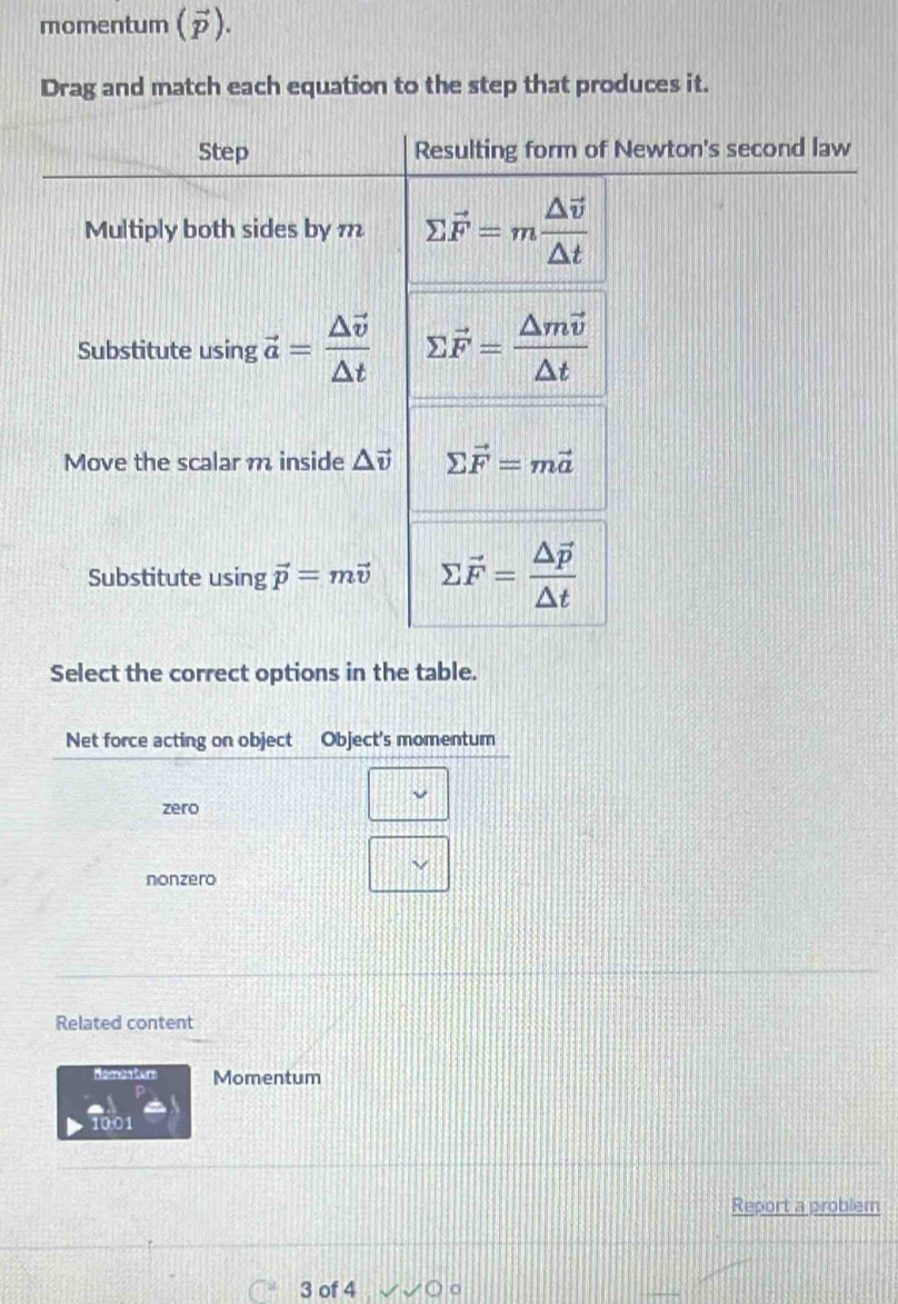 momentum (vector p). 
Drag and match each equation to the step that produces it. 
Step Resulting form of Newton's second law 
Multiply both sides by m sumlimits vector F=mfrac △ vector v△ t
Substitute using vector a=frac △ vector v△ t sumlimits vector F=frac △ mvector v△ t
Move the scalar m inside △ vector v sumlimits vector F=mvector a
Substitute using vector p=mvector v sumlimits vector F=frac △ vector p△ t
Select the correct options in the table. 
Related content 
Homeatur Momentum
100
Report a problem 
3 of 4
