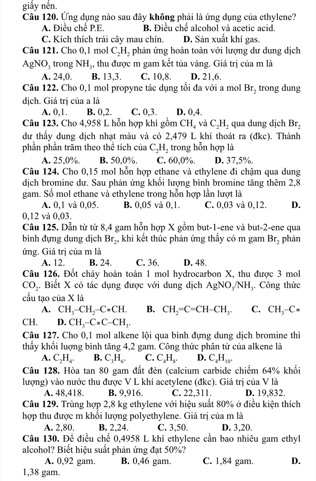 giấy nền.
Câu 120. Ứng dụng nào sau đây không phải là ứng dụng của ethylene?
A. Điều chế P.E. B. Điều chế alcohol và acetic acid.
C. Kích thích trái cây mau chín. D. Sản xuất khí gas.
Câu 121. Cho 0,1 mol C_2H_2 phản ứng hoàn toàn với lượng dư dung dịch
AgNO₃ trong NH_3 , thu được m gam kết tủa vàng. Giá trị của m là
A. 24,0. B. 13,3. C. 10,8. D. 21,6.
Câu 122. Cho 0,1 mol propyne tác dụng tối đa với a mol Br_2 trong dung
dịch. Giá trị của a là
A. 0,1. B. 0,2. C. 0,3. D. 0,4.
Câu 123. Cho 4,958 L hỗn hợp khí gồm CH_4 và C_2H_2 qua dung dịch Br_2
dư thấy dung dịch nhạt màu và có 2,479 L khí thoát ra (đkc). Thành
phần phần trăm theo thể tích của C_2H_2 trong hỗn hợp là
A. 25,0%. B. 50,0%. C. 60,0%. D. 37,5%.
Câu 124. Cho 0,15 mol hỗn hợp ethane và ethylene đi chậm qua dung
dịch bromine dư. Sau phản ứng khối lượng bình bromine tăng thêm 2,8
gam. Số mol ethane và ethylene trong hỗn hợp lần lượt là
A. 0,1 và 0,05. B. 0,05 và 0,1. C. 0,03 và 0,12. D.
0,12 và 0,03.
Câu 125. Dẫn từ từ 8,4 gam hỗn hợp X gồm but-1-ene và but-2-ene qua
bình đựng dung dịch Br_2 , khi kết thúc phản ứng thấy có m gam Br_2 phản
ứng. Giá trị của m là
A. 12. B. 24. C. 36. D. 48.
Câu 126. Đốt cháy hoàn toàn 1 mol hydrocarbon X, thu được 3 mol
CO_2. Biết X có tác dụng được với dung dịch AgNO_3/NH_3. Công thức
cấu tạo của X là
A. CH_3-CH_2-Cequiv CH. B. CH_2=C=CH-CH_3. C. CH_3-Cequiv
CH. D. CH_3-Cequiv C-CH_3.
Câu 127. Cho 0,1 mol alkene lội qua bình đựng dung dịch bromine thì
thấy khối luợng bình tăng 4,2 gam. Công thức phân tử của alkene là
A. C_2H_4. B. C_3H_6. C. C_4H_8. D. C_4H_10.
Câu 128. Hòa tan 80 gam đất đèn (calcium carbide chiếm 64% khối
lượng) vào nước thu được V L khí acetylene (đkc). Giá trị của V là
A. 48,418. B. 9,916. C. 22,311. D. 19,832.
Câu 129. Trùng hợp 2,8 kg ethylene với hiệu suất 80% ở điều kiện thích
hợp thu được m khổi lượng polyethylene. Giá trị của m là
A. 2,80. B. 2,24. C. 3,50. D. 3,20.
Câu 130. Để điều chế 0,4958 L khí ethylene cần bao nhiêu gam ethyl
alcohol? Biết hiệu suất phản ứng đạt 50%?
A. 0,92 gam. B. 0,46 gam. C. 1,84 gam. D.
1,38 gam.