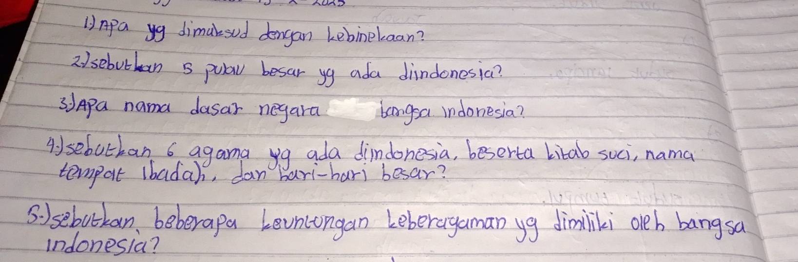 1)Apa yg dimaksud dengan kebinekaan? 
2 /sebutban 5 pula besar yg ada dindonesia? 
3Apa nama dasar negara bangsa indonesia? 
Aysebotban 6 agama yg ada dindonesia, beserta litab suci, nama 
tempat lbadah, dan bari-hari besar? 
Ssebotkan, beberapa Levncongan Leberagaman yg dimilki oeh bangsa 
indonesia?