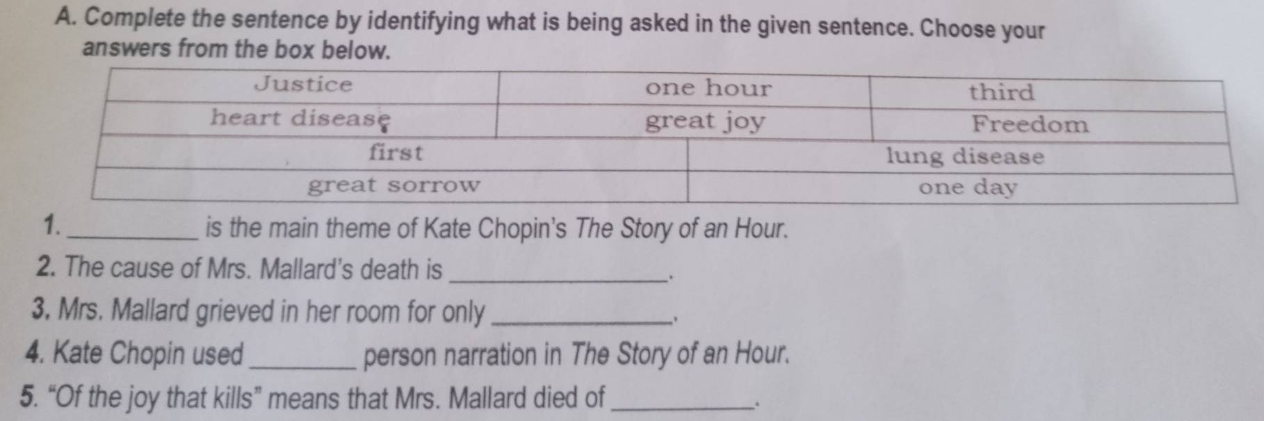 Complete the sentence by identifying what is being asked in the given sentence. Choose your 
answers from the box below. 
1._ is the main theme of Kate Chopin's The Story of an Hour. 
2. The cause of Mrs. Mallard's death is_ 
. 
3. Mrs. Mallard grieved in her room for only_ 
4. Kate Chopin used_ person narration in The Story of an Hour. 
5. “Of the joy that kills” means that Mrs. Mallard died of_ 
.