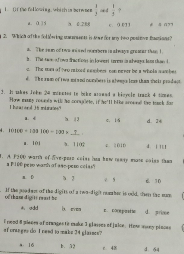 Of the following, which is between  1/3  and  1/5  ?
a. 0.15 b、 0.288 c. 0.033 d n n27
2. Which of the following statements is true for any two positive fractions?
a. The sum of two mixed numbers is always greater than 1.
b. The sum of two fractions in lowest terms is always less than 1
c. The sum of two mixed numbers can never be a whole number
d. The sum of two mixed numbers is always less than their product
3. It takes John 24 minutes to bike around a bicycle track 4 times.
How many rounds will he complete, if he'll bike around the track for
l hour and 36 minutes?
a. 4 b. 12 c. 16 d. 24
4. 10100+100100=100*.
a. 101 b. 1102 c. 1010 d. 1 ll l
5. A P500 worth of five-peso coins has how many more coins than
a P100 peso worth of one-peso coins?
a. ( b、 2 c. 5 d. 10. If the product of the digits of a two-digit number is odd, then the sum
of those digits must be
a. odd b. even c. composite d prime
I need 8 pieces of oranges to make 3 glasses of juice. How many pieces
of oranges do I need to make 24 glasses?
n. 16 b. 32 c. 48 d. 64