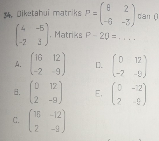 Diketahui matriks P=beginpmatrix 8&2 -6&-3endpmatrix dan Q
beginpmatrix 4&-5 -2&3endpmatrix. Matriks P-2Q= _
A. beginpmatrix 16&12 -2&-9endpmatrix D. beginpmatrix 0&12 -2&-9endpmatrix
B. beginpmatrix 0&12 2&-9endpmatrix E. beginpmatrix 0&-12 2&-9endpmatrix
C. beginpmatrix 16&-12 2&-9endpmatrix