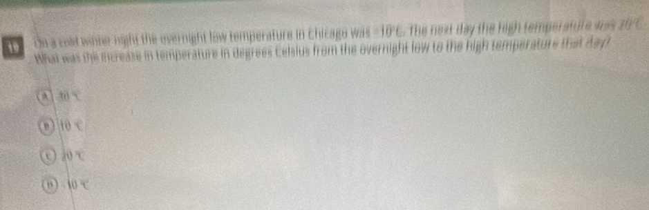 Dn a cold winter night the evernight low temperature in Chicago was =10°C the next day the high temperature was . 70°C : 
What was the icrease in temperature in degrees Celsius from the overnight low to the high temperature that day
A 30°C
10°C
U d0x
10x