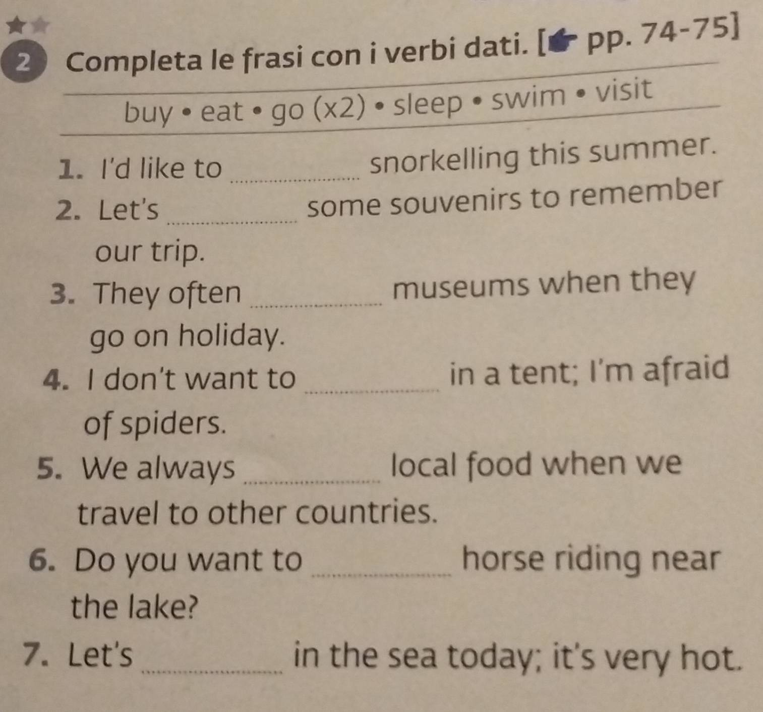 Completa le frasi con i verbi dati. [PP.74-75]
buy • eat I0 ) (x2) sleep • swim • visit 
1. I'd like to_ 
snorkelling this summer. 
2. Let's_ 
some souvenirs to remember 
our trip. 
3. They often _museums when they 
go on holiday. 
4. I don't want to _in a tent; I'm afraid 
of spiders. 
5. We always _local food when we 
travel to other countries. 
6. Do you want to _horse riding near 
the lake? 
7. Let's _in the sea today; it's very hot.