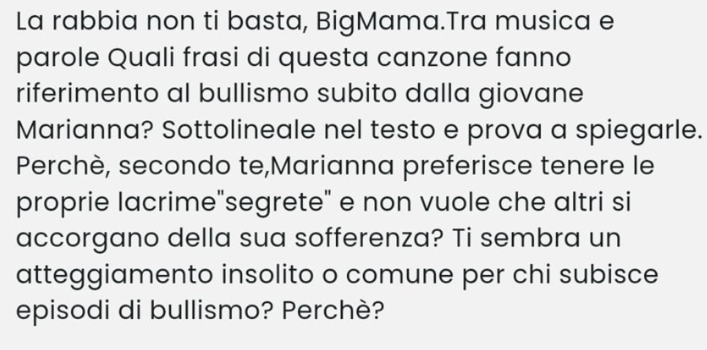 La rabbia non ti basta, BigMama.Tra musica e 
parole Quali frasi di questa canzone fanno 
riferimento al bullismo subito dalla giovane 
Marianna? Sottolineale nel testo e prova a spiegarle. 
Perchè, secondo te,Marianna preferisce tenere le 
proprie lacrime"segrete" e non vuole che altri si 
accorgano della sua sofferenza? Ti sembra un 
atteggiamento insolito o comune per chi subisce 
episodi di bullismo? Perchè?