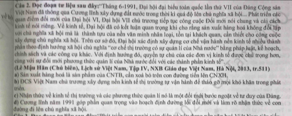 Đọc đoạn tư liệu sau đây:''Tháng 6-1991, Đại hội đại biểu toàn quốc lần thứ VII của Đảng Cộng sản
Việt Nam đã thông qua Cương lĩnh xây dựng đất nước trong thời kì quá độ lên chủ nghĩa xã hội... Phát triển các
yè hộ  quan điểm đổi mới của Đại hội VI, Đại hội VII chủ trương tiếp tục công cuộc Đổi mới nói chung và cải cách
kinh tế nói riêng. Về kinh tế, Đại hội đã có kết luận quan trọng khi cho rằng sản xuất hàng hoá không đối lập
với chủ nghĩa xã hội mà là thành tựu của nền văn minh nhân loại, tồn tại khách quan, cần thiết cho công cuộc
xây dựng chủ nghĩa xã hội. Trên cơ sở đó, Đại hội xác định xây dựng cơ chế vận hành nền kinh tế nhiều thành
phần theo định hướng xã hội chủ nghĩa ''cơ chế thị trường có sự quản lí của Nhà nước'' bằng pháp luật, kế hoạch,
chính sách và các công cụ khác. Với định hướng đó, quyền tự chủ của các đơn vị kinh tế được chủ trọng hơn,
cùng với sự đổi mới phương thức quản lí của Nhà nước đối với các thành phần kinh tế'.
(Lê Mậu Hãn (Chủ biên), Lịch sử Việt Nam, Tập IV, NXB Giáo dục Việt Nam, Hà Nội, 2013, tr.511)
a) Sản xuất hàng hoá là sản phẩm của CNTB, cần xoá bỏ trên con đường tiến lên CNXH,
b) ĐCS Việt Nam chủ trương xây dựng nền kinh tế thị trường tự vận hành để tháo gỡ mọi khó khăn trong phát
triền.
e) Nhận thức về kinh tế thị trường và các phương thức quản lí nó là một đổi mới bước ngoặt về tư duy của Đảng.
d) Cương lĩnh năm 1991 góp phần quan trọng vào hoạch định đường lối đổi mới và làm rõ nhận thức về con
đường đi lên chủ nghĩa xã hội.