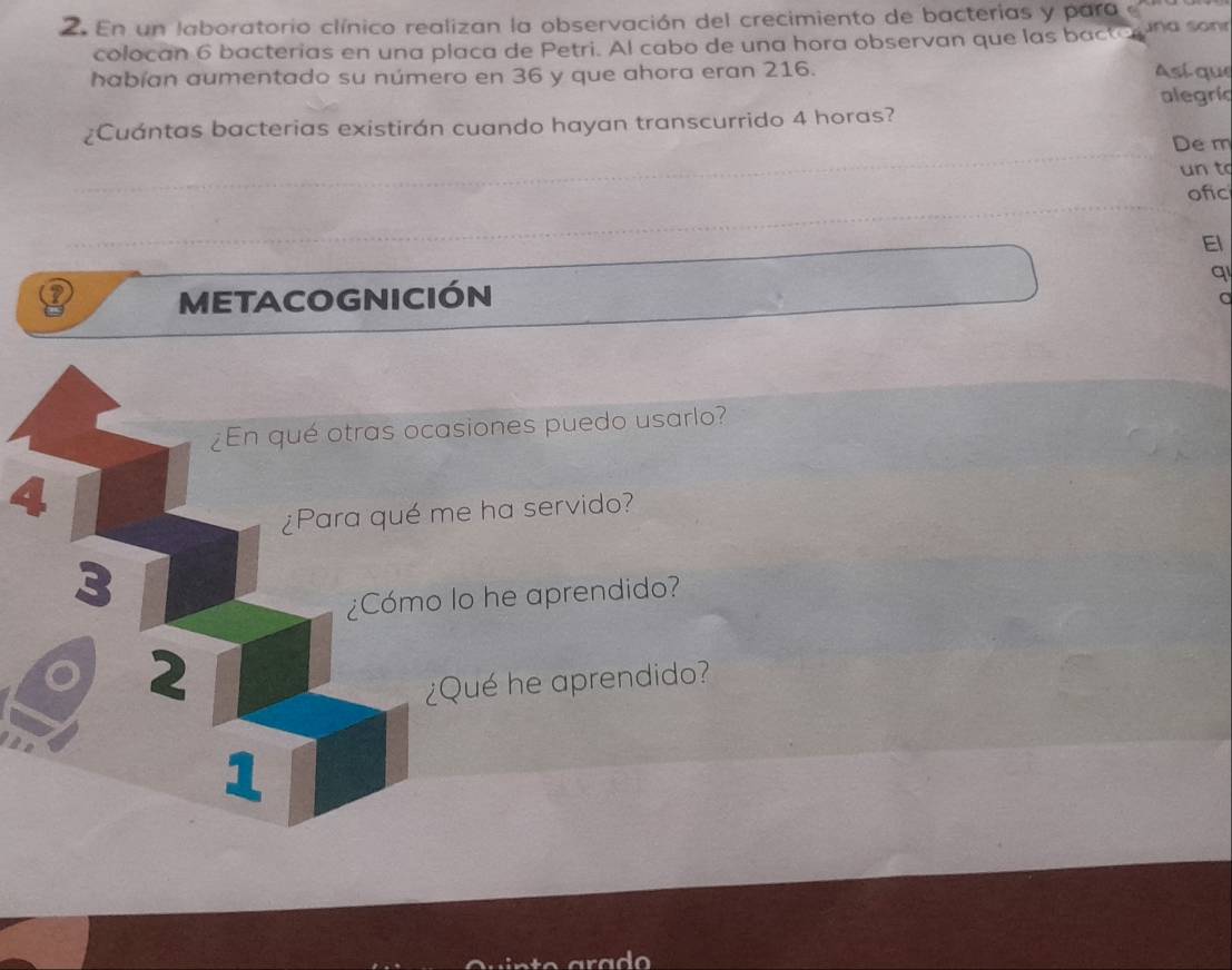 En un laboratorio clínico realizan la observación del crecimiento de bacterias y para e una sonr 
colocan 6 bacterias en una placa de Petri. Al cabo de una hora observan que las bactá 
habían aumentado su número en 36 y que ahora eran 216. Así que 
alegrí 
¿Cuántas bacterias existirán cuando hayan transcurrido 4 horas? 
De m 
un to 
ofic 
El 
METACOGNICIÓN q 
a 
¿En qué otras ocasiones puedo usarlo? 
4 
¿Para qué me ha servido? 
3 
¿Cómo lo he aprendido? 
2 
¿Qué he aprendido? 
1 
ado