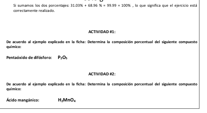 Si sumamos los dos porcentajes: 31.03% +68.96% =99.99=100% , lo que significa que el ejercicio está 
correctamente realizado. 
ACTIVIDAD #1: 
De acuerdo al ejemplo explicado en la ficha: Determina la composición porcentual del siguiente compuesto 
químico: 
Pentaóxido de difósforo: P_2O_5
ACTIVIDAD #2: 
De acuerdo al ejemplo explicado en la ficha: Determina la composición porcentual del siguiente compuesto 
químico: 
Ácido mangánico: H_2MnO_4