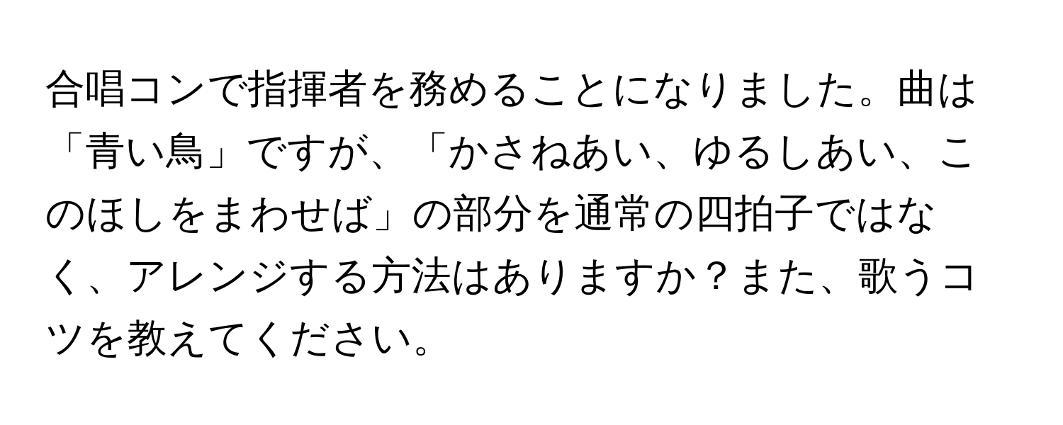 合唱コンで指揮者を務めることになりました。曲は「青い鳥」ですが、「かさねあい、ゆるしあい、このほしをまわせば」の部分を通常の四拍子ではなく、アレンジする方法はありますか？また、歌うコツを教えてください。