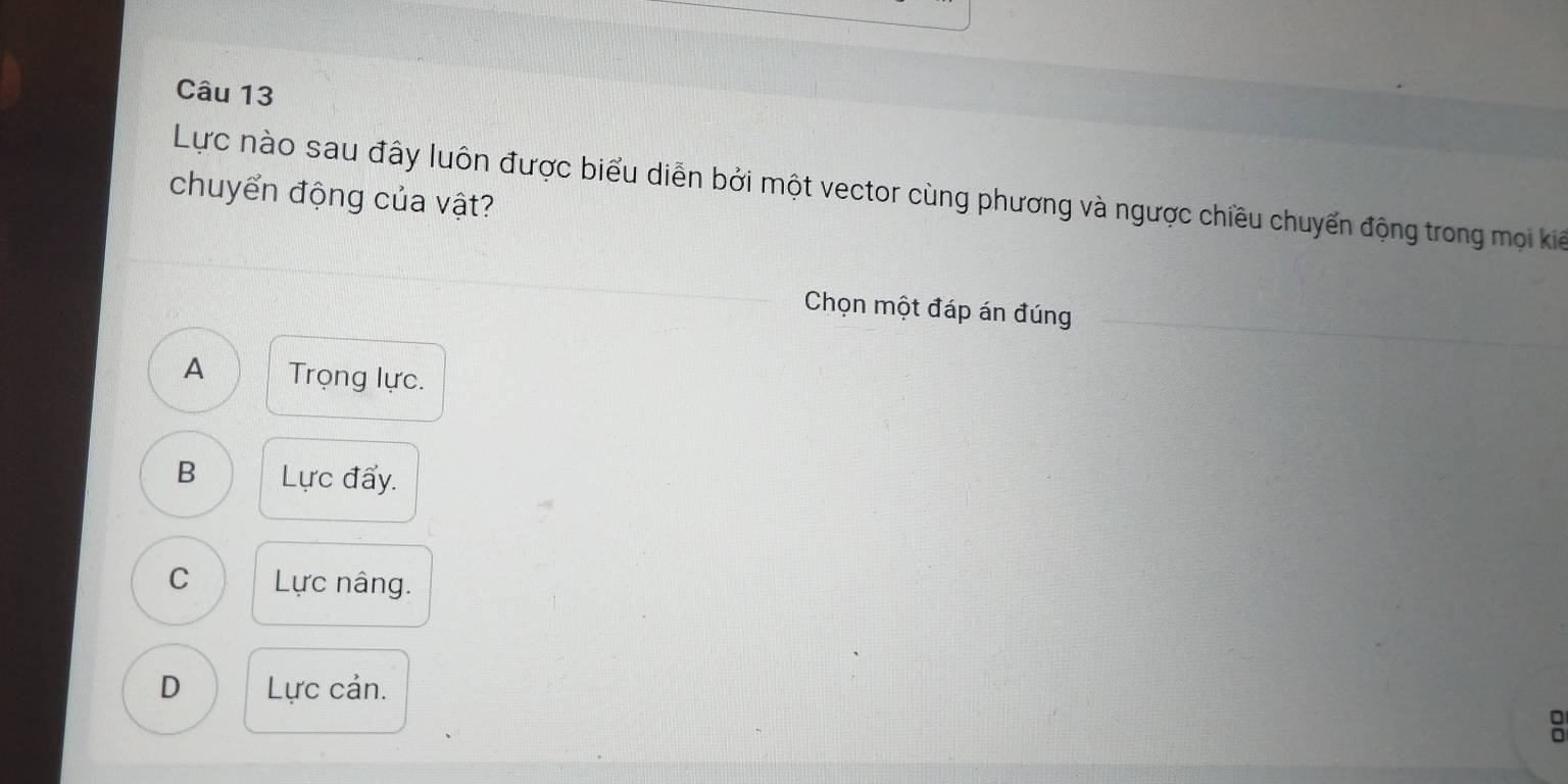 Lực nào sau đây luôn được biểu diễn bởi một vector cùng phương và ngược chiều chuyển động trong mọi kiể
chuyển động của vật?
Chọn một đáp án đúng
A Trọng lực.
B Lực đẩy.
C Lực nâng.
D Lực cản.