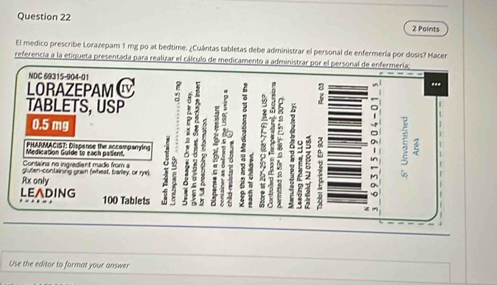 El medico prescribe Lorazepam 1 mg po at bedtime. ¿Cuántas tabletas debe administrar el personal de enfermería por dosis? Hacer 
referencia a la etiqueta presentada para realizar el cálculo de medicamento a administrar por el personal de enfermería; 
NDC 69315-904-01 
LORAZEPAM Iv 
TABLETS, USP
0.5 mg
3 2 8
a 
à 
PHARMACIST: Dispense the accompanying 
a 2
5 ? ; 
Medication Guide to each patient. n 
Containa no ingredient made from a 
gluten-containing grain (wheat, barley, or rye) 4 
Rx only 
a 
LEADING 100 Tablets 
Use the editor to format your answer