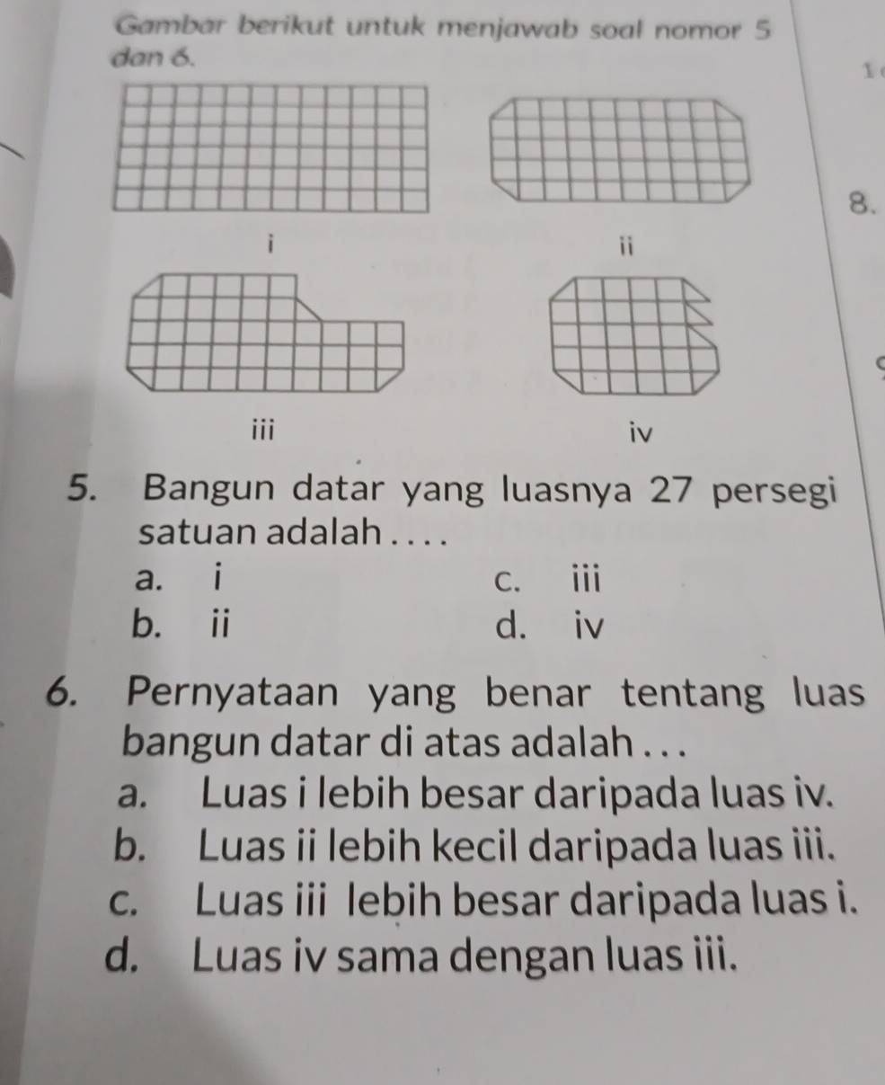 Gambar berikut untuk menjawab soal nomor 5
dan 6.
1
8.
i
i
iii iv
5. Bangun datar yang luasnya 27 persegi
satuan adalah . . . .
a. i c. i
b. ii d. iv
6. Pernyataan yang benar tentang luas
bangun datar di atas adalah . . .
a. Luas i lebih besar daripada luas iv.
b. Luas ii lebih kecil daripada luas iii.
c. Luas iii lebih besar daripada luas i.
d. Luas iv sama dengan luas iii.