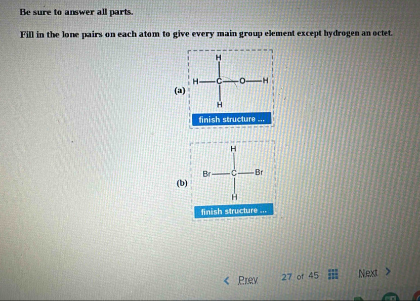 Be sure to answer all parts. 
Fill in the lone pairs on each atom to give every main group element except hydrogen an octet. 
(a) 
finish structure ... 
(b) 
finish structure ... 
Prev 27 of 45 Next