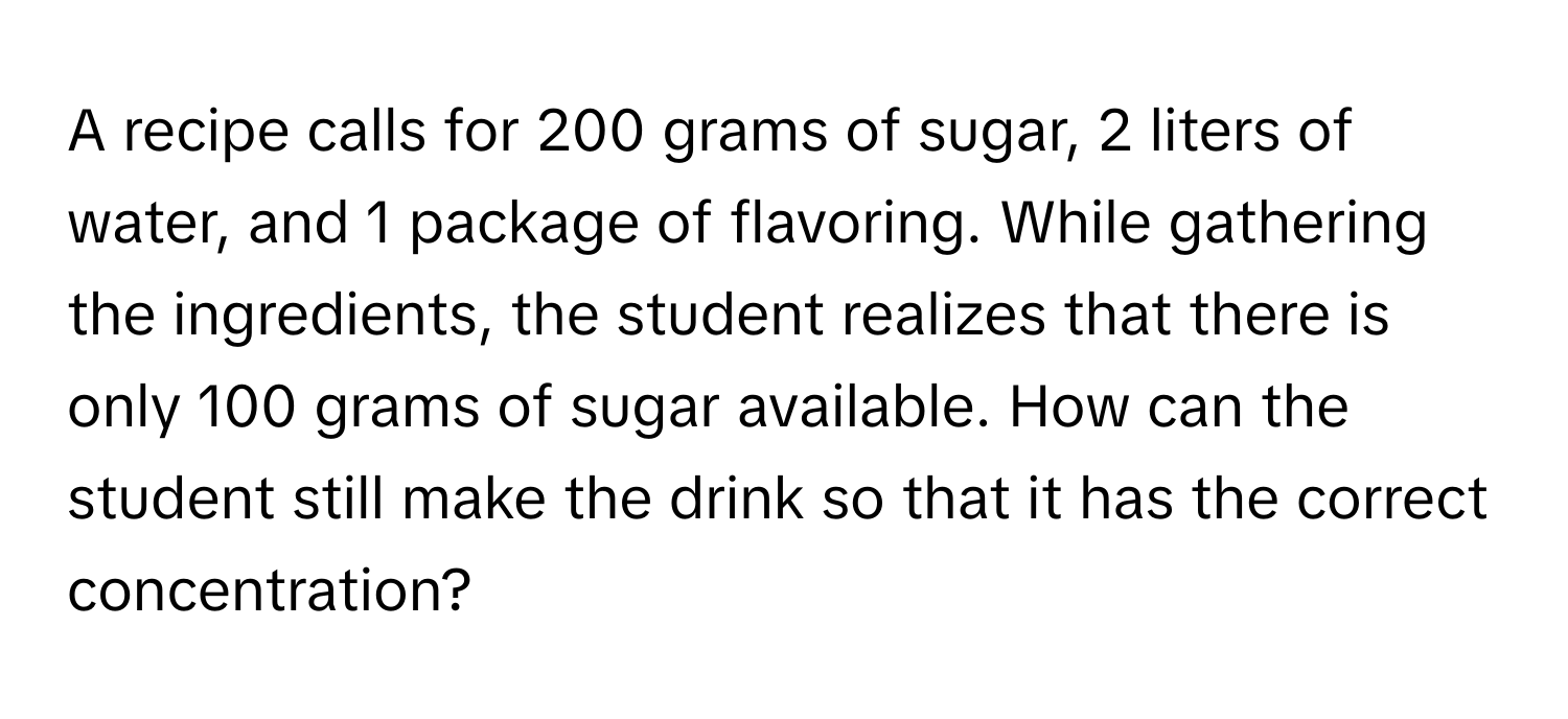 A recipe calls for 200 grams of sugar, 2 liters of water, and 1 package of flavoring. While gathering the ingredients, the student realizes that there is only 100 grams of sugar available. How can the student still make the drink so that it has the correct concentration?