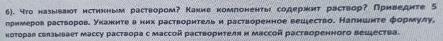 6). 4то называюот истинным раствором? Какие комлоненτы содержит раствор? Приведите 5 
примеров растворов. Укажиτе в них растворитель и растворенное вешество. Налишите φормулу, 
которая связывает массу раствора с массой растворителя и массой растворенного вещества.