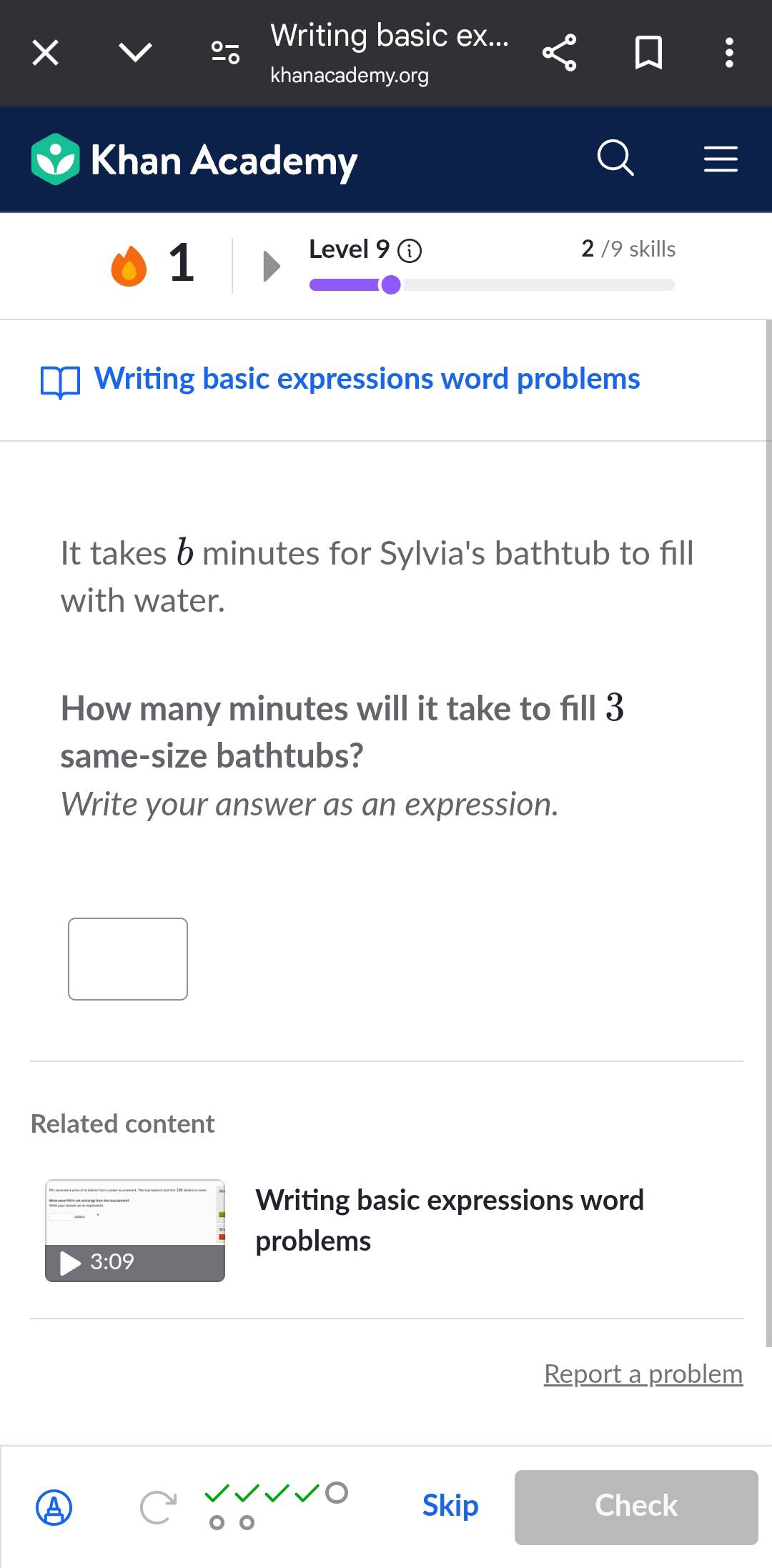 Writing basic ex... 
khanacademy.org 
Khan Academy 
1 
Level 9 2 /9 skills 
Writing basic expressions word problems 
It takes b minutes for Sylvia's bathtub to fill 
with water. 
How many minutes will it take to fill 3
same-size bathtubs? 
Write your answer as an expression. 
Related content 
Writing basic expressions word 
3:09 
problems 
Report a problem 
Skip Check