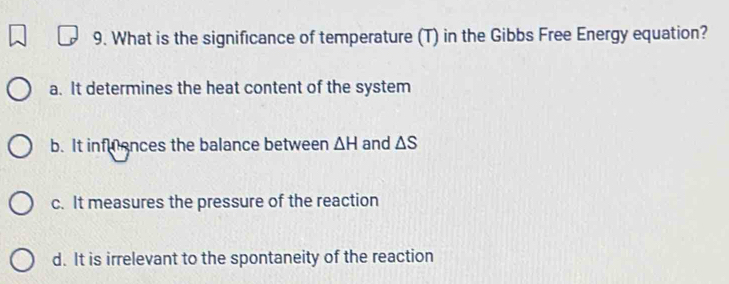 What is the significance of temperature (T) in the Gibbs Free Energy equation?
a. It determines the heat content of the system
b. It infuences the balance between △ H and △ S
c. It measures the pressure of the reaction
d. It is irrelevant to the spontaneity of the reaction