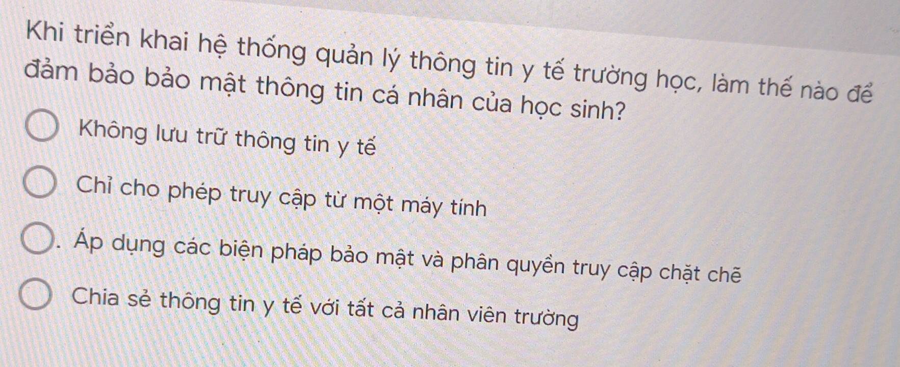 Khi triển khai hệ thống quản lý thông tin y tế trường học, làm thế nào để
đảm bảo bảo mật thông tin cá nhân của học sinh?
Không lưu trữ thông tin y tế
Chỉ cho phép truy cập từ một máy tính. Áp dụng các biện pháp bảo mật và phân quyền truy cập chặt chẽ
Chia sẻ thông tin y tế với tất cả nhân viên trường