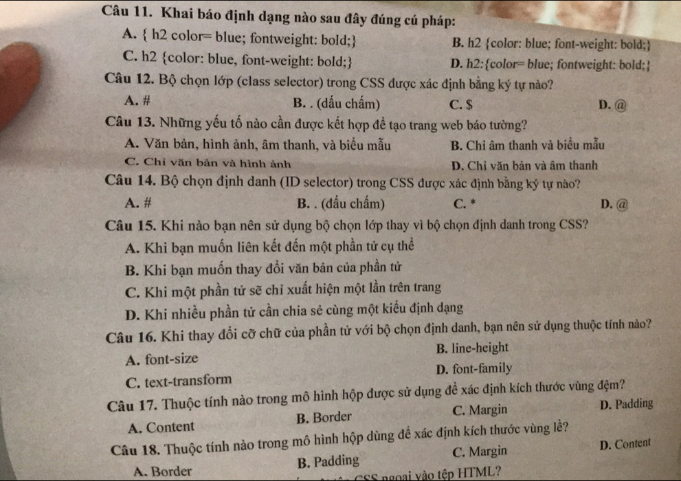 Khai báo định dạng nào sau đây đúng cú pháp:
A.  h2 color= blue; fontweight: bold; B. h2 color: blue; font-weight: bold;
C. h2 color: blue, font-weight: bold; D. h2:color= blue; fontweight: bold;
Câu 12. Bộ chọn lớp (class selector) trong CSS được xác định bằng ký tự nào?
A. # B. . (dấu chấm) C. $ D. @
Câu 13. Những yếu tố nào cần được kết hợp đề tạo trang web báo tường?
A. Văn bản, hình ảnh, âm thanh, và biểu mẫu B. Chỉ âm thanh và biểu mẫu
C. Chi văn bản và hình ảnh D. Chỉ văn bản và âm thanh
Câu 14. Bộ chọn định danh (ID selector) trong CSS được xác định bằng ký tự nào?
A. # B. . (đấu chấm) C. * D. @
Câu 15. Khi nào bạn nên sử dụng bộ chọn lớp thay vì bộ chọn định danh trong CSS?
A. Khi bạn muốn liên kết đến một phần tử cụ thể
B. Khi bạn muốn thay đổi văn bản của phần tử
C. Khi một phần tử sẽ chỉ xuất hiện một lần trên trang
D. Khi nhiều phần tử cần chia sẻ cùng một kiểu định dạng
Câu 16. Khi thay đổi cỡ chữ của phần tử với bộ chọn định danh, bạn nên sử dụng thuộc tính nào?
A. font-size B. line-height
C. text-transform D. font-family
Câu 17. Thuộc tính nào trong mô hình hộp được sử dụng để xác định kích thước vùng đệm?
A. Content B. Border C. Margin D. Padding
Câu 18. Thuộc tính nào trong mô hình hộp dùng để xác định kích thước vùng lề?
C. Margin
A. Border B. Padding D. Content
SS ngoại vào tệp HTML?