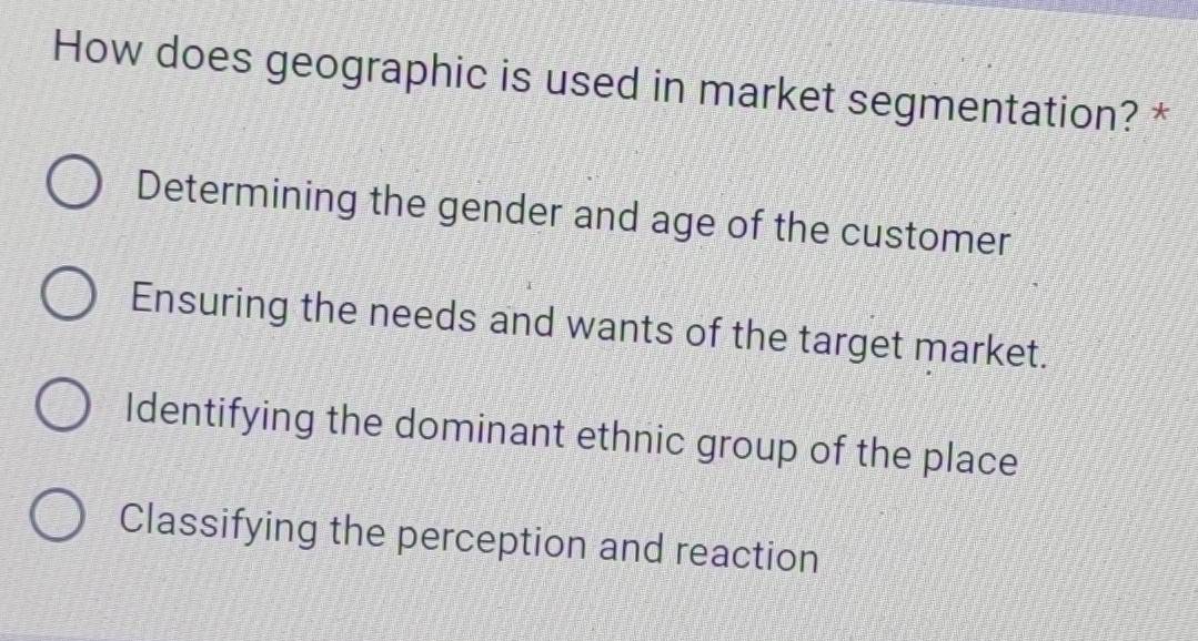 How does geographic is used in market segmentation? *
Determining the gender and age of the customer
Ensuring the needs and wants of the target market.
Identifying the dominant ethnic group of the place
Classifying the perception and reaction