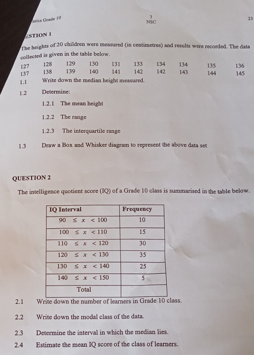 atics Grade 10
3
23
NSC
£STION 1
The heights of 20 children were measured (in centimetres) and results were recorded. The data
collected is given in the table below.
127 128 129 130 131 133 134 134 135
137 138 139 140 141 142 142 143 144 136 145
1.1 Write down the median height measured.
1.2 Determine:
1.2.1 The mean height
1.2.2 The range
1.2.3 The interquartile range
1.3 Draw a Box and Whisker diagram to represent the above data set
QUESTION 2
The intelligence quotient score (IQ) of a Grade 10 class is summarised in the table below.
2.1 Write down the number of learners in Grass.
2.2 Write down the modal class of the data.
2.3 Determine the interval in which the median lies.
2.4 Estimate the mean IQ score of the class of learners.